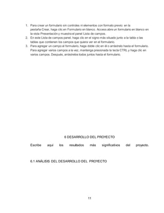 11
1. Para crear un formulario sin controles ni elementos con formato previo: en la
pestaña Crear, haga clic en Formulario en blanco. Access abre un formulario en blanco en
la vista Presentación y muestra el panel Lista de campos.
2. En este Lista de campos panel, haga clic en el signo más situado junto a la tabla o las
tablas que contienen los campos que quiera ver en el formulario.
3. Para agregar un campo al formulario, haga doble clic en él o arrástrelo hasta el formulario.
Para agregar varios campos a la vez, mantenga presionada la tecla CTRL y haga clic en
varios campos. Después, arrástrelos todos juntos hasta el formulario.
6 DESARROLLO DEL PROYECTO
Escribe aquí los resultados más significativos del proyecto.
6.1 ANÁLISIS DEL DESARROLLO DEL PROYECTO
 