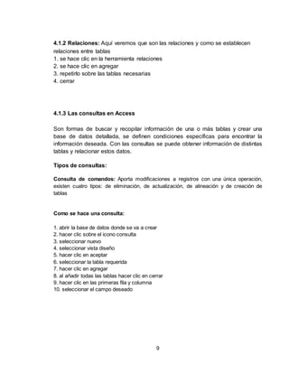 9
4.1.2 Relaciones: Aquí veremos que son las relaciones y como se establecen
relaciones entre tablas
1. se hace clic en la herramienta relaciones
2. se hace clic en agregar
3. repetirlo sobre las tablas necesarias
4. cerrar
4.1.3 Las consultas en Access
Son formas de buscar y recopilar información de una o más tablas y crear una
base de datos detallada, se definen condiciones específicas para encontrar la
información deseada. Con las consultas se puede obtener información de distintas
tablas y relacionar estos datos.
Tipos de consultas:
Consulta de comandos: Aporta modificaciones a registros con una única operación,
existen cuatro tipos: de eliminación, de actualización, de alineación y de creación de
tablas
Como se hace una consulta:
1. abrir la base de datos donde se va a crear
2. hacer clic sobre el icono consulta
3. seleccionar nuevo
4. seleccionar vista diseño
5. hacer clic en aceptar
6. seleccionar la tabla requerida
7. hacer clic en agregar
8. al añadir todas las tablas hacer clic en cerrar
9. hacer clic en las primeras fila y columna
10. seleccionar el campo deseado
 