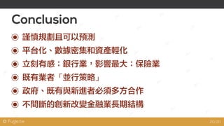 @ Fugle.tw
Conclusion
平台化、數據密集和資產輕化
立刻有感：銀行業，影響最大：保險業
既有業者「並行策略」
政府、既有與新進者必須多方合作
不間斷的創新改變金融業長期結構
謹慎規劃且可以預測
20/20
 