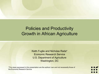 Policies and Productivity
                 Growth in African Agriculture


                               Keith Fuglie and Nicholas Rada*
                                 Economic Research Service
                                U.S. Department of Agriculture
                                       Washington, DC

*The views expressed in this presentation are the authors’ own and not necessarily those of
the Economic Research Service.
 