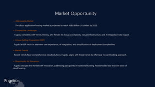 Fugoku
cloud
Market Opportunity
- — Addressable Market
- The cloud application hosting market is projected to reach 168.6 billion US dollars by 2025
- — Competitive Landscape
- Fugoku competes with Vercel, Heroku, and Render. Its focus on simplicity, robust infrastructure, and AI integration sets it apart.
- — Unique Selling Proposition (USP)
- Fugoku's USP lies in its seamless user experience, AI integration, and simpli
f
ication of deployment complexities.
- — Market Trends
- Recent trends favor comprehensive cloud solutions. Fugoku aligns with these trends by o
ff
ering a forward-looking approach.
- — Opportunity for Disruption
- Fugoku disrupts the market with innovation, addressing pain points in traditional hosting. Positioned to lead the next wave of
cloud hosting.
 