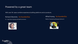 Fugoku
cloud
Powered by a great team
Richard Okonicha Co-founder/Ceo Alfred Inyang Co-founder/Cto
Ex - Lead Store Engineer @ Swell Ecommerce Platform Engineering Manager @ Rivet AI
With over 16+ years combine experience building platforms and ai products.
 
