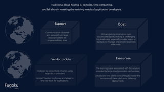 Support
Fugoku
Traditional cloud hosting is complex, time-consuming,
and fall short in meeting the evolving needs of application developers.
cloud
Cost
Intricate pricing structures, costs
accumulate rapidly, making it challenging
for developers, especially smaller teams or
startups, to manage and predict expenses
e
ff
ectively.
Communication channels
and support from large
cloud providers are
impersonal and slow.
hindered by vendor lock-in when using
large cloud providers
Limited freedom to choose and adapt to
the best tools for applications.
Vendor Lock-In
The learning curve associated with the services
provided by large cloud providers can be steep.
Developers
f
ind it time-consuming to master the
intricacies of these platforms, delaying
deployment.
Ease of use
 