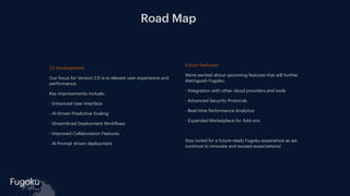 Fugoku
cloud
Road Map
V2 Development:
Our focus for Version 2.0 is to elevate user experience and
performance.
Key improvements include:
- Enhanced User Interface
- AI-Driven Predictive Scaling
- Streamlined Deployment Work
f
lows
- Improved Collaboration Features
- AI Prompt driven deployment
Future Features:
We're excited about upcoming features that will further
distinguish Fugoku:
- Integration with other cloud providers and tools
- Advanced Security Protocols
- Real-time Performance Analytics
- Expanded Marketplace for Add-ons
Stay tuned for a future-ready Fugoku experience as we
continue to innovate and exceed expectations!
 