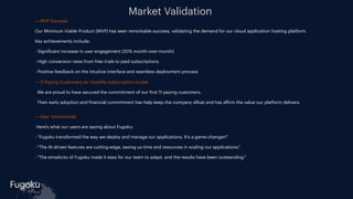 Fugoku
cloud
Market Validation
- — MVP Success
- Our Minimum Viable Product (MVP) has seen remarkable success, validating the demand for our cloud application hosting platform.
- Key achievements include:
- - Signi
f
icant increase in user engagement (20% month-over-month)
- - High conversion rates from free trials to paid subscriptions
- - Positive feedback on the intuitive interface and seamless deployment process
-
- — 11 Paying Customers on monthly subscription model.
- We are proud to have secured the commitment of our
f
irst 11 paying customers.
- Their early adoption and
f
inancial commitment has help keep the company a
f
loat and has a
ff
irm the value our platform delivers.
-
- — User Testimonials
- Here's what our users are saying about Fugoku:
- - "Fugoku transformed the way we deploy and manage our applications. It's a game-changer!"
- - "The AI-driven features are cutting-edge, saving us time and resources in scaling our applications."
- - "The simplicity of Fugoku made it easy for our team to adapt, and the results have been outstanding."
-
 