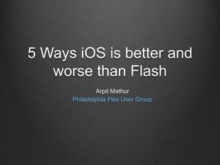5 Ways iOS is better and worse than Flash Arpit Mathur Philadelphia Flex User Group 