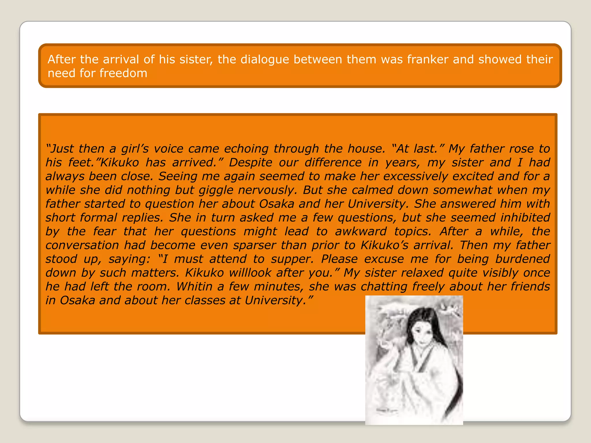 After the arrival of his sister, the dialogue between them was franker and showed their
need for freedom

“Just then a girl’s voice came echoing through the house. “At last.” My father rose to
his feet.”Kikuko has arrived.” Despite our difference in years, my sister and I had
always been close. Seeing me again seemed to make her excessively excited and for a
while she did nothing but giggle nervously. But she calmed down somewhat when my
father started to question her about Osaka and her University. She answered him with
short formal replies. She in turn asked me a few questions, but she seemed inhibited
by the fear that her questions might lead to awkward topics. After a while, the
conversation had become even sparser than prior to Kikuko’s arrival. Then my father
stood up, saying: “I must attend to supper. Please excuse me for being burdened
down by such matters. Kikuko willlook after you.” My sister relaxed quite visibly once
he had left the room. Whitin a few minutes, she was chatting freely about her friends
in Osaka and about her classes at University.”

 