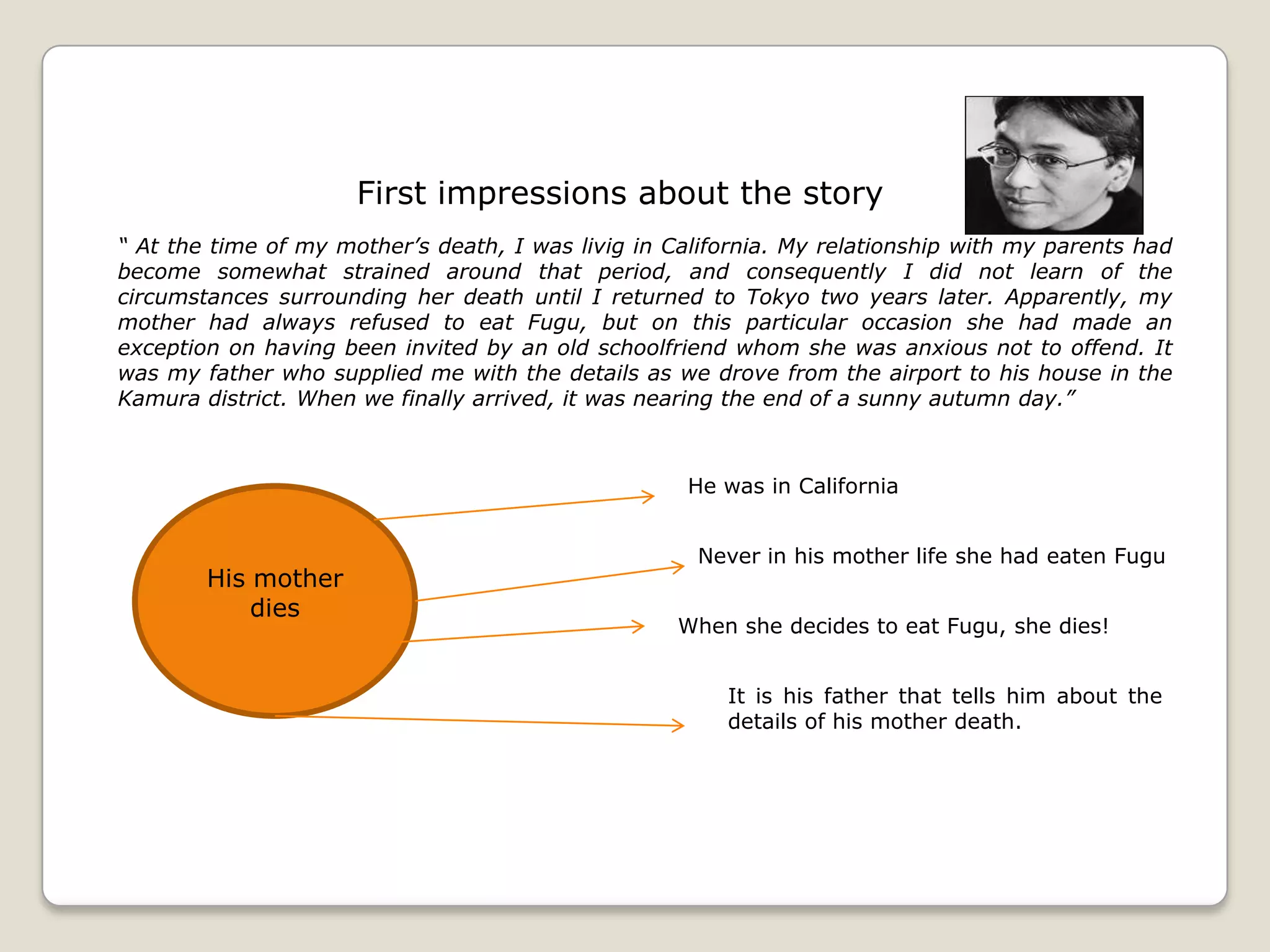 First impressions about the story
“ At the time of my mother’s death, I was livig in California. My relationship with my parents had
become somewhat strained around that period, and consequently I did not learn of the
circumstances surrounding her death until I returned to Tokyo two years later. Apparently, my
mother had always refused to eat Fugu, but on this particular occasion she had made an
exception on having been invited by an old schoolfriend whom she was anxious not to offend. It
was my father who supplied me with the details as we drove from the airport to his house in the
Kamura district. When we finally arrived, it was nearing the end of a sunny autumn day.”

He was in California

His mother
dies

Never in his mother life she had eaten Fugu
When she decides to eat Fugu, she dies!
It is his father that tells him about the
details of his mother death.

 
