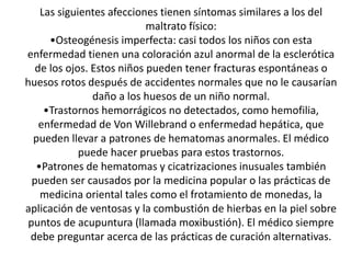 Las siguientes afecciones tienen síntomas similares a los del
maltrato físico:
•Osteogénesis imperfecta: casi todos los niños con esta
enfermedad tienen una coloración azul anormal de la esclerótica
de los ojos. Estos niños pueden tener fracturas espontáneas o
huesos rotos después de accidentes normales que no le causarían
daño a los huesos de un niño normal.
•Trastornos hemorrágicos no detectados, como hemofilia,
enfermedad de Von Willebrand o enfermedad hepática, que
pueden llevar a patrones de hematomas anormales. El médico
puede hacer pruebas para estos trastornos.
•Patrones de hematomas y cicatrizaciones inusuales también
pueden ser causados por la medicina popular o las prácticas de
medicina oriental tales como el frotamiento de monedas, la
aplicación de ventosas y la combustión de hierbas en la piel sobre
puntos de acupuntura (llamada moxibustión). El médico siempre
debe preguntar acerca de las prácticas de curación alternativas.
 