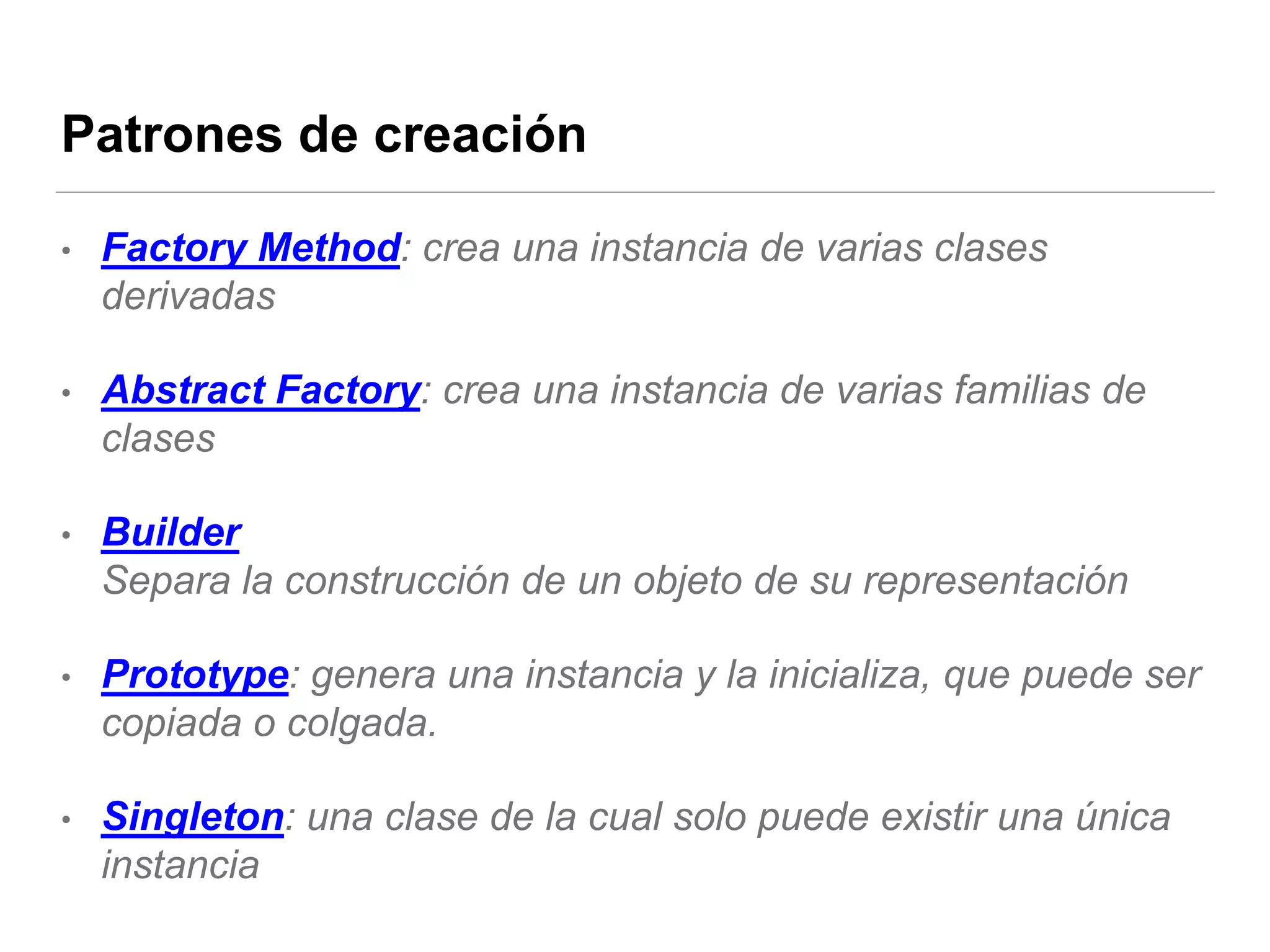 Patrones de creación
• Factory Method: crea una instancia de varias clases
derivadas
• Abstract Factory: crea una instancia de varias familias de
clases
• Builder
Separa la construcción de un objeto de su representación
• Prototype: genera una instancia y la inicializa, que puede ser
copiada o colgada.
• Singleton: una clase de la cual solo puede existir una única
instancia
 