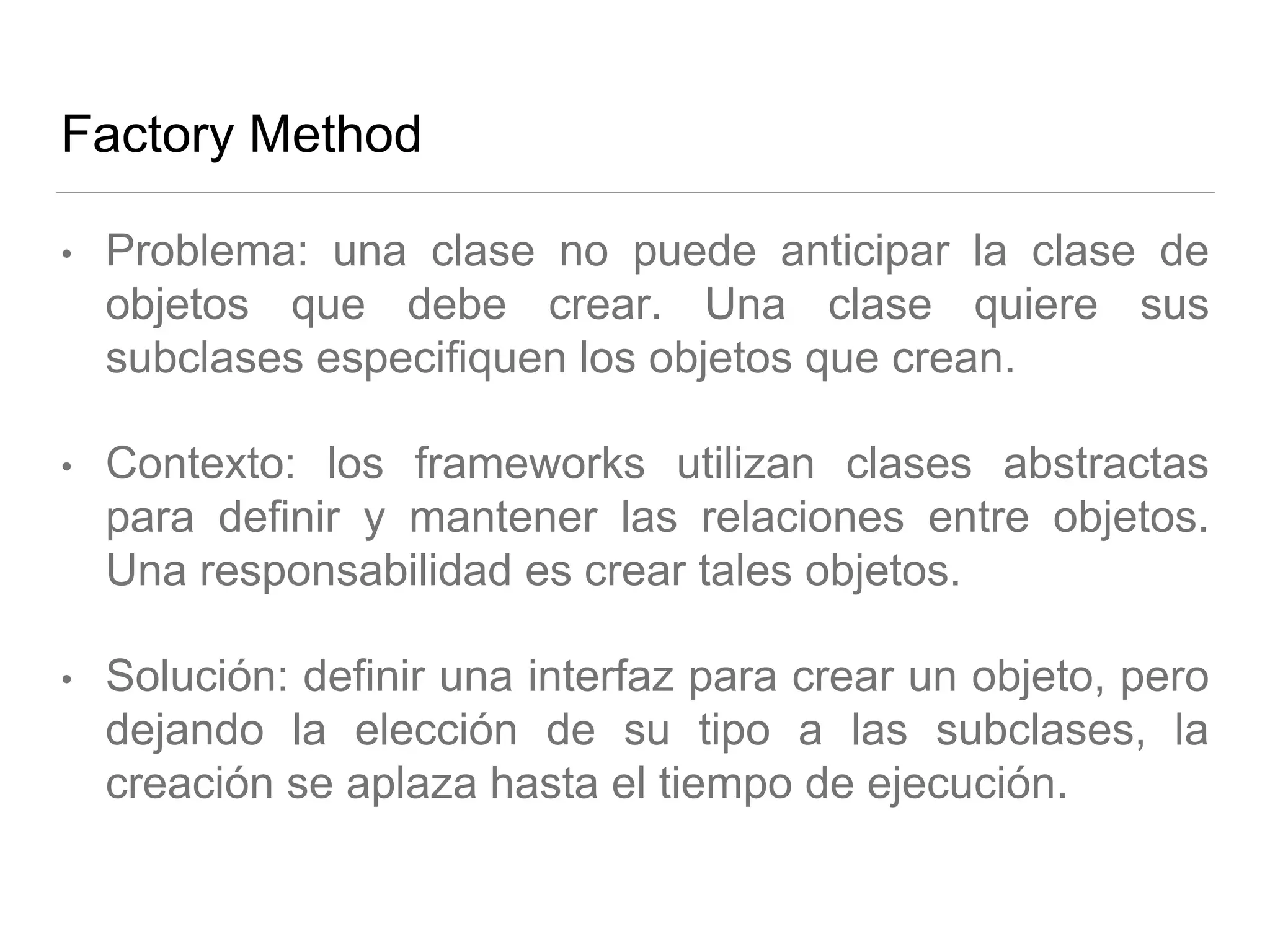 Factory Method
• Problema: una clase no puede anticipar la clase de
objetos que debe crear. Una clase quiere sus
subclases especifiquen los objetos que crean.
• Contexto: los frameworks utilizan clases abstractas
para definir y mantener las relaciones entre objetos.
Una responsabilidad es crear tales objetos.
• Solución: definir una interfaz para crear un objeto, pero
dejando la elección de su tipo a las subclases, la
creación se aplaza hasta el tiempo de ejecución.
 