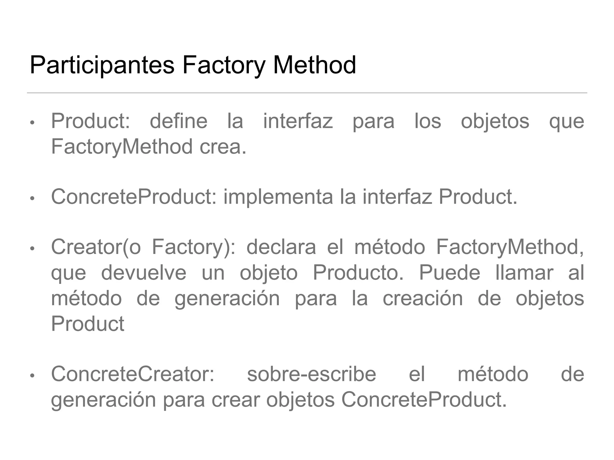 Participantes Factory Method
• Product: define la interfaz para los objetos que
FactoryMethod crea.
• ConcreteProduct: implementa la interfaz Product.
• Creator(o Factory): declara el método FactoryMethod,
que devuelve un objeto Producto. Puede llamar al
método de generación para la creación de objetos
Product
• ConcreteCreator: sobre-escribe el método de
generación para crear objetos ConcreteProduct.
 