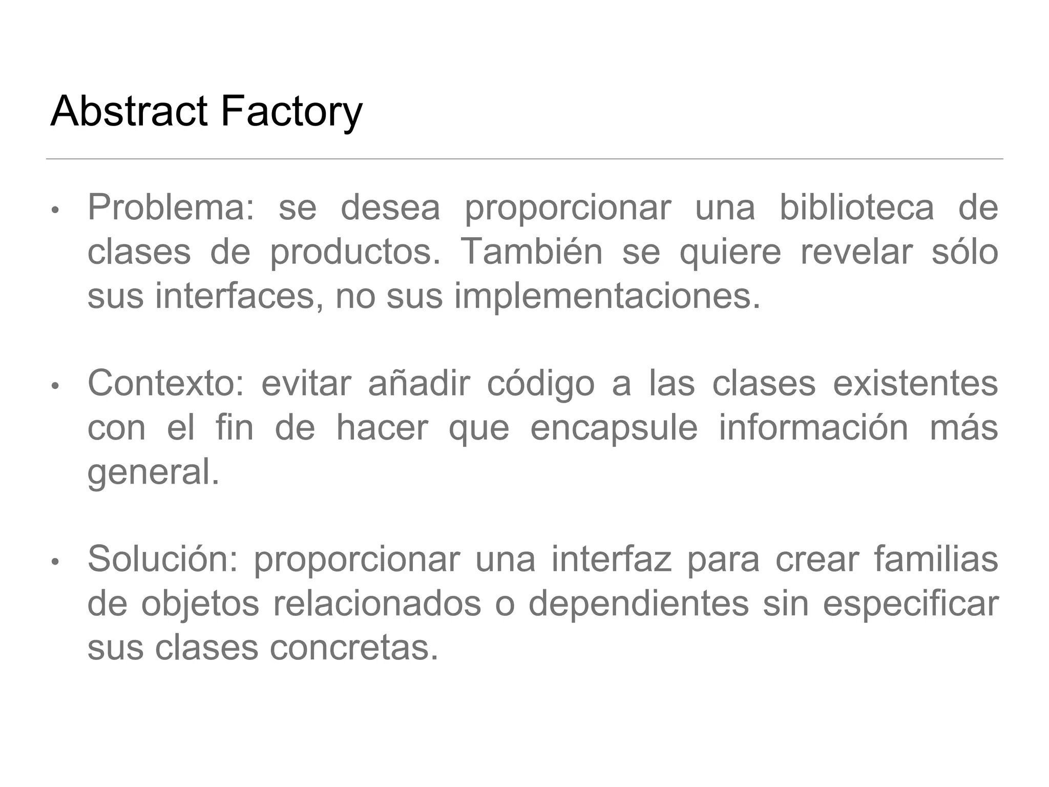 Abstract Factory
• Problema: se desea proporcionar una biblioteca de
clases de productos. También se quiere revelar sólo
sus interfaces, no sus implementaciones.
• Contexto: evitar añadir código a las clases existentes
con el fin de hacer que encapsule información más
general.
• Solución: proporcionar una interfaz para crear familias
de objetos relacionados o dependientes sin especificar
sus clases concretas.
 