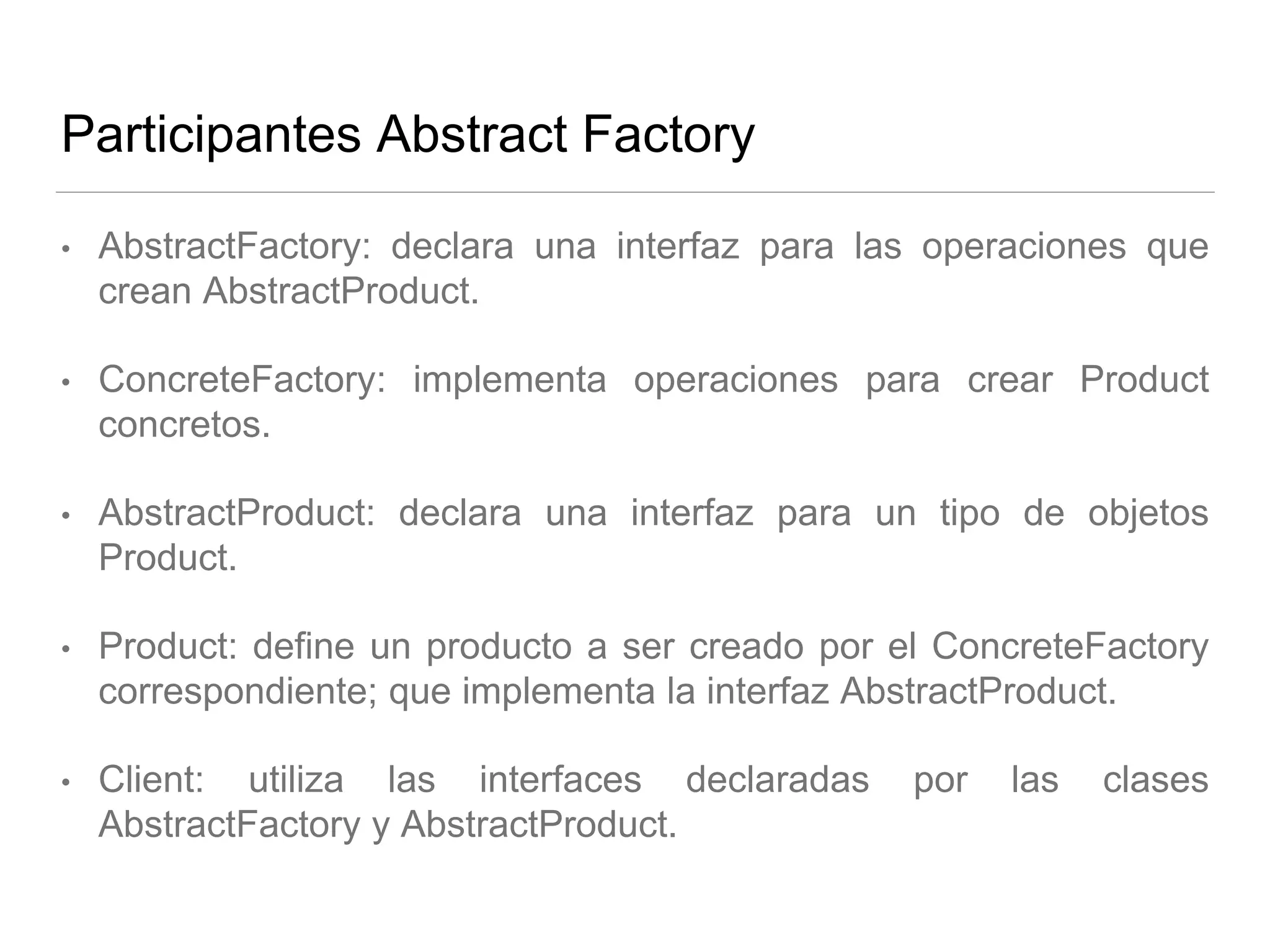 Participantes Abstract Factory
• AbstractFactory: declara una interfaz para las operaciones que
crean AbstractProduct.
• ConcreteFactory: implementa operaciones para crear Product
concretos.
• AbstractProduct: declara una interfaz para un tipo de objetos
Product.
• Product: define un producto a ser creado por el ConcreteFactory
correspondiente; que implementa la interfaz AbstractProduct.
• Client: utiliza las interfaces declaradas por las clases
AbstractFactory y AbstractProduct.
 