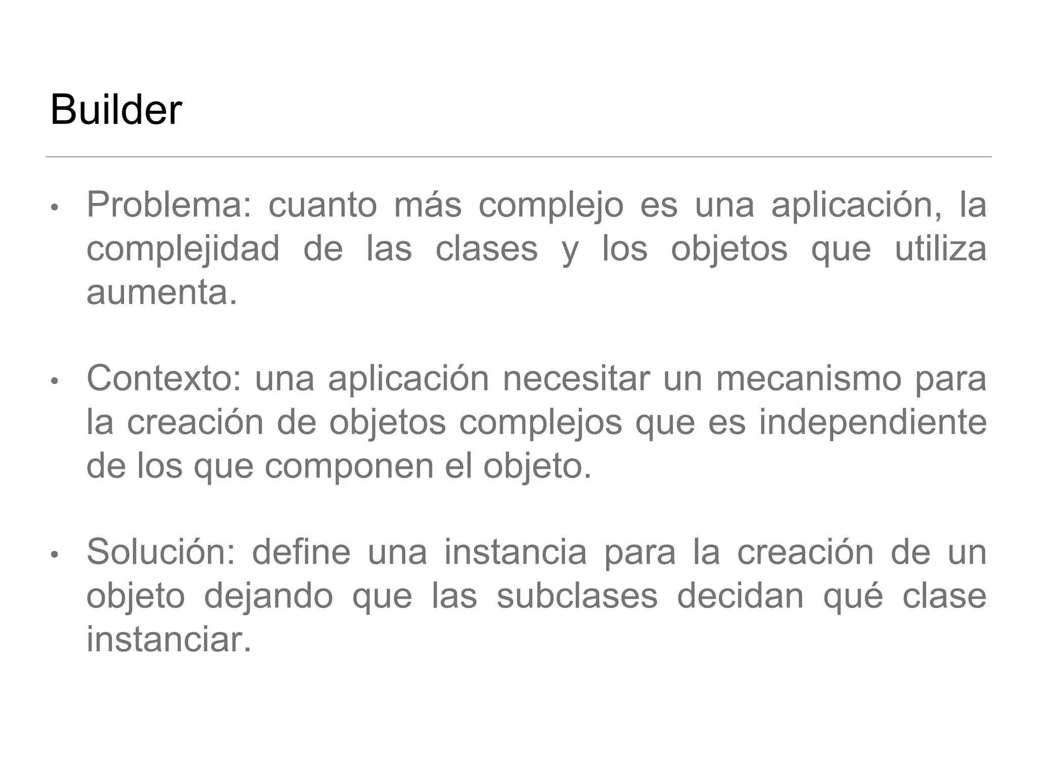Builder
• Problema: cuanto más complejo es una aplicación, la
complejidad de las clases y los objetos que utiliza
aumenta.
• Contexto: una aplicación necesitar un mecanismo para
la creación de objetos complejos que es independiente
de los que componen el objeto.
• Solución: define una instancia para la creación de un
objeto dejando que las subclases decidan qué clase
instanciar.
 
