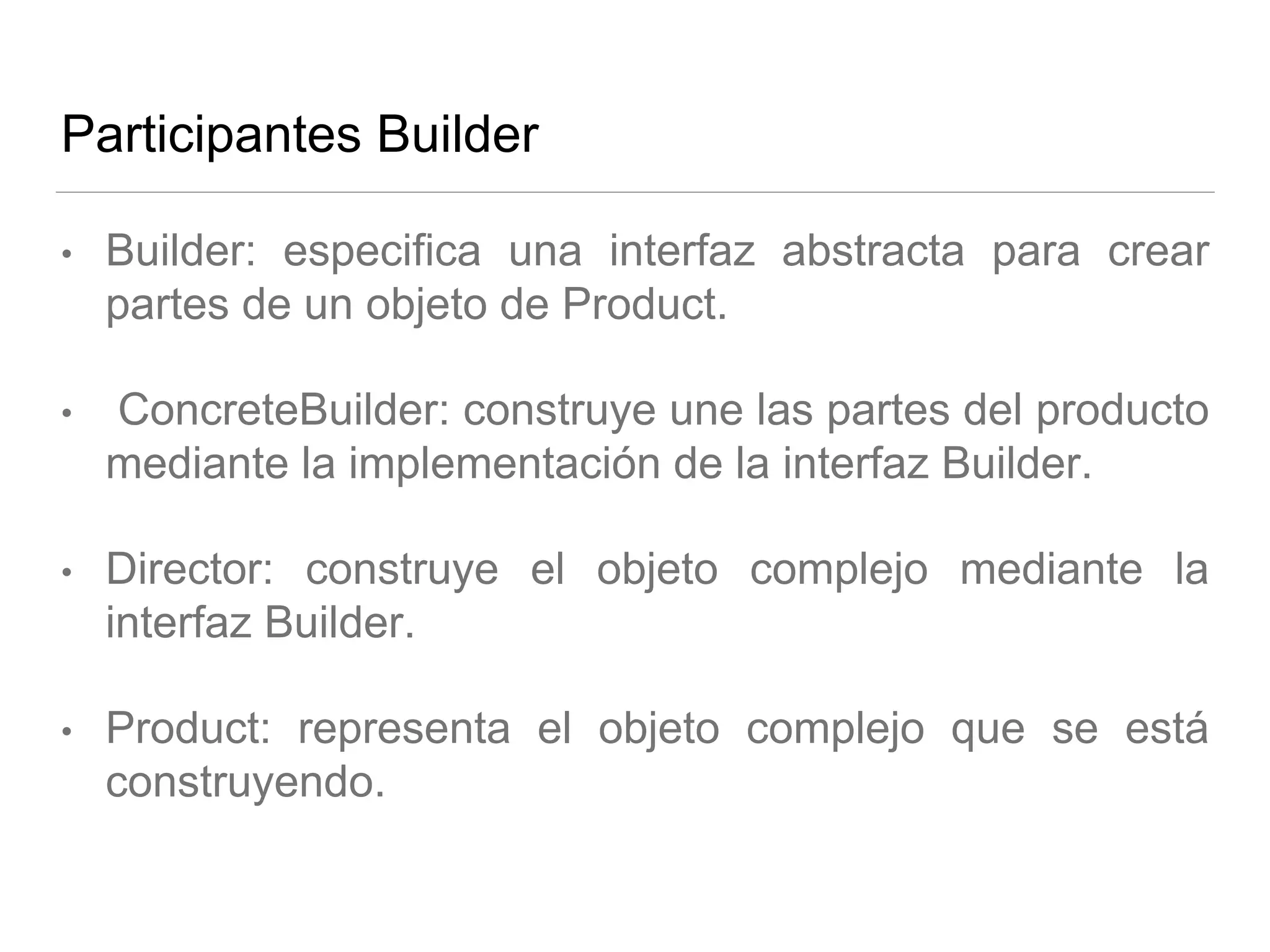 Participantes Builder
• Builder: especifica una interfaz abstracta para crear
partes de un objeto de Product.
• ConcreteBuilder: construye une las partes del producto
mediante la implementación de la interfaz Builder.
• Director: construye el objeto complejo mediante la
interfaz Builder.
• Product: representa el objeto complejo que se está
construyendo.
 
