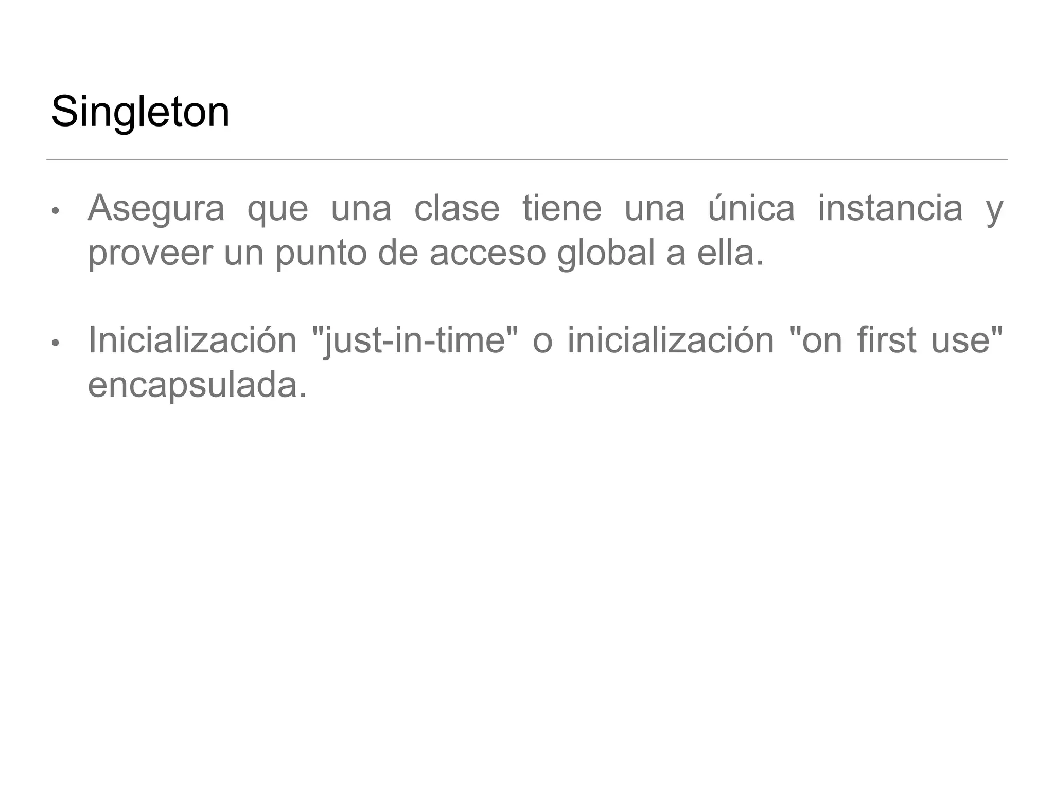 Singleton
• Asegura que una clase tiene una única instancia y
proveer un punto de acceso global a ella.
• Inicialización "just-in-time" o inicialización "on first use"
encapsulada.
 