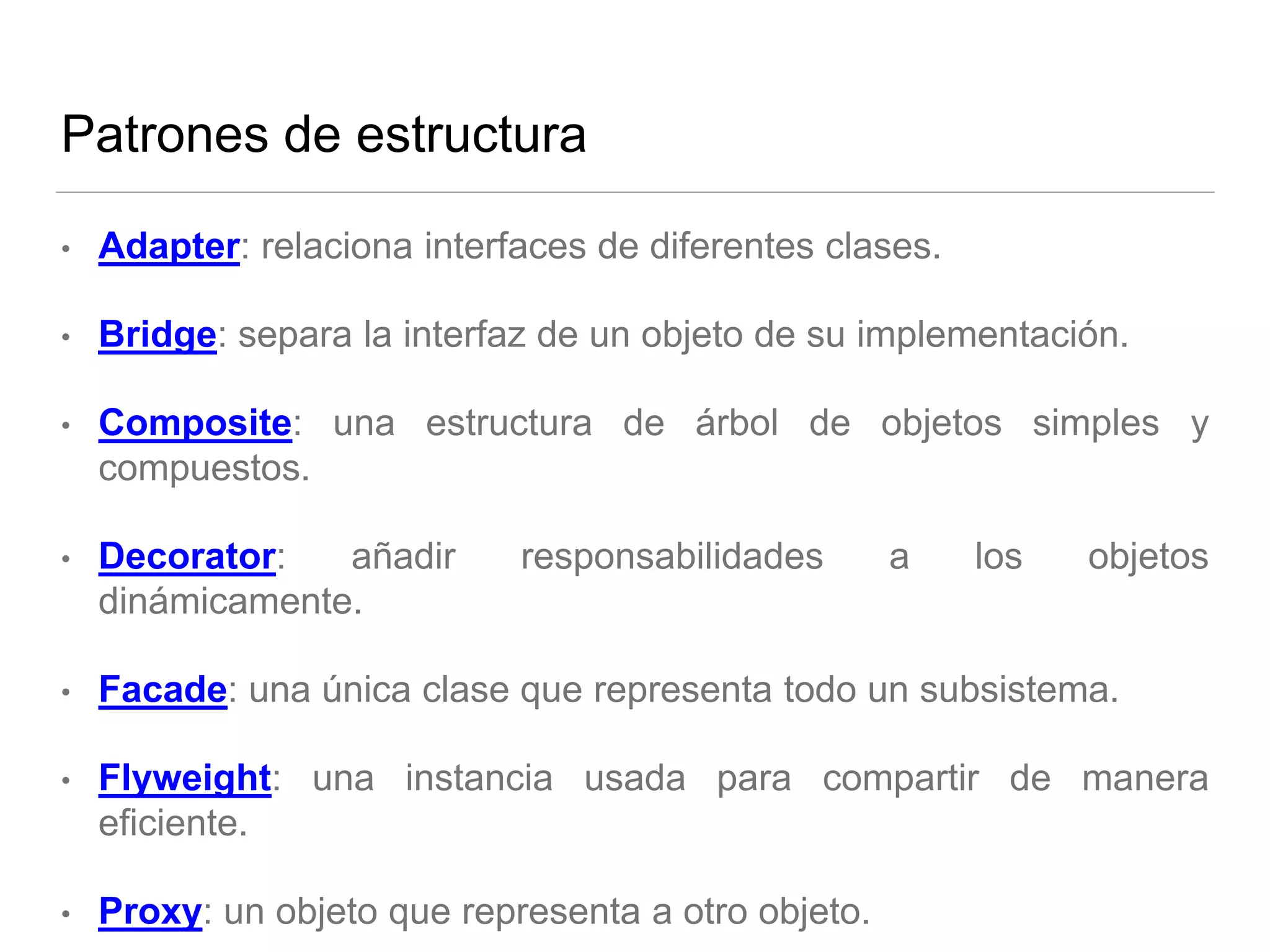 Patrones de estructura
• Adapter: relaciona interfaces de diferentes clases.
• Bridge: separa la interfaz de un objeto de su implementación.
• Composite: una estructura de árbol de objetos simples y
compuestos.
• Decorator: añadir responsabilidades a los objetos
dinámicamente.
• Facade: una única clase que representa todo un subsistema.
• Flyweight: una instancia usada para compartir de manera
eficiente.
• Proxy: un objeto que representa a otro objeto.
 