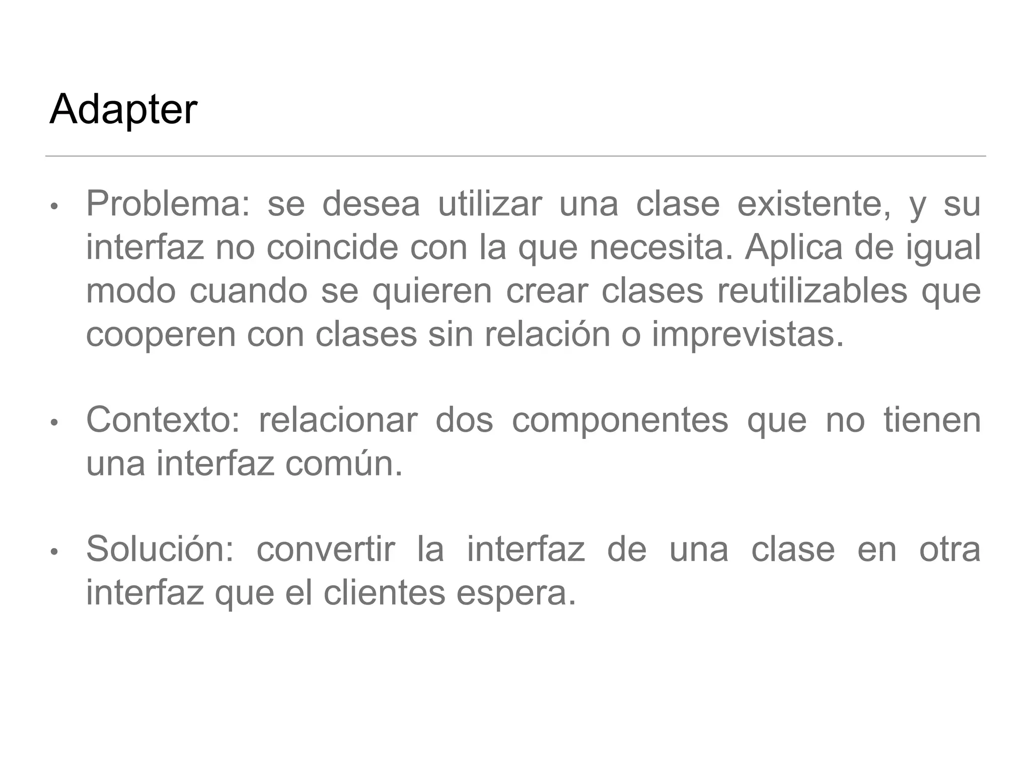 Adapter
• Problema: se desea utilizar una clase existente, y su
interfaz no coincide con la que necesita. Aplica de igual
modo cuando se quieren crear clases reutilizables que
cooperen con clases sin relación o imprevistas.
• Contexto: relacionar dos componentes que no tienen
una interfaz común.
• Solución: convertir la interfaz de una clase en otra
interfaz que el clientes espera.
 