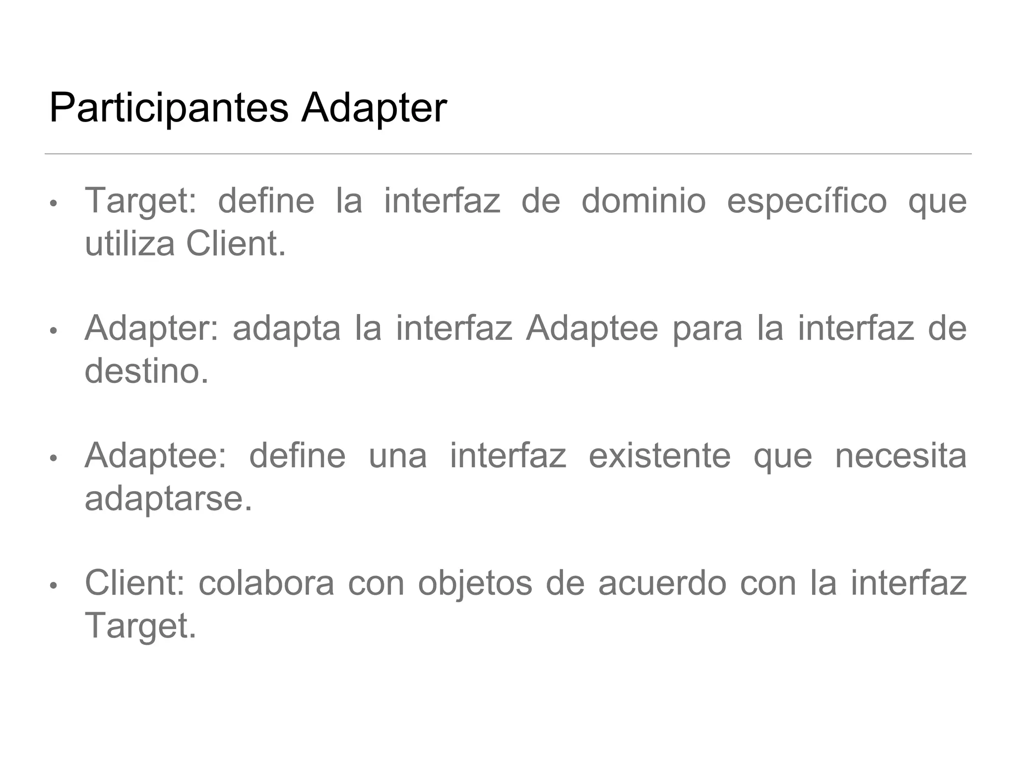Participantes Adapter
• Target: define la interfaz de dominio específico que
utiliza Client.
• Adapter: adapta la interfaz Adaptee para la interfaz de
destino.
• Adaptee: define una interfaz existente que necesita
adaptarse.
• Client: colabora con objetos de acuerdo con la interfaz
Target.
 