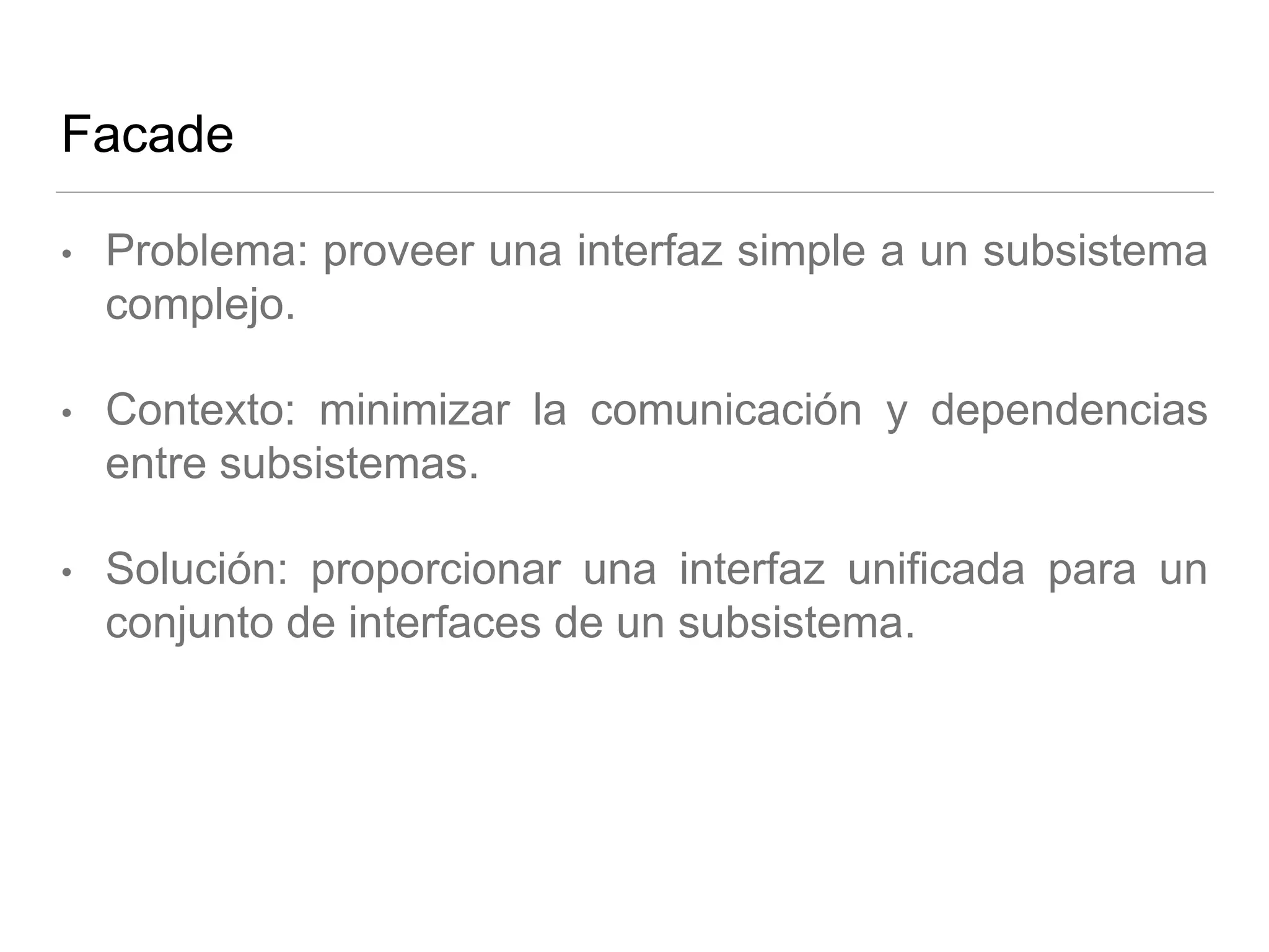 Facade
• Problema: proveer una interfaz simple a un subsistema
complejo.
• Contexto: minimizar la comunicación y dependencias
entre subsistemas.
• Solución: proporcionar una interfaz unificada para un
conjunto de interfaces de un subsistema.
 