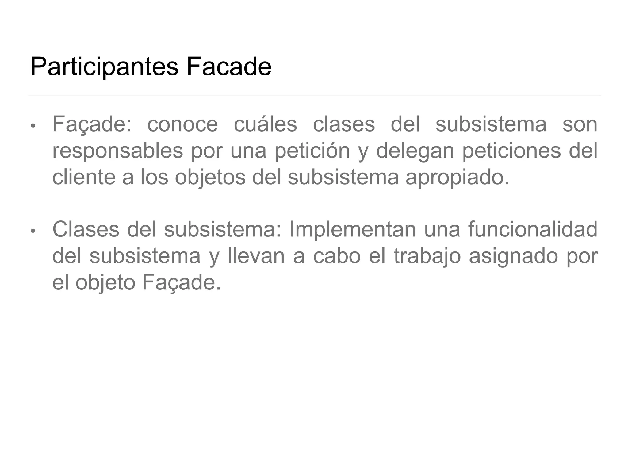 Participantes Facade
• Façade: conoce cuáles clases del subsistema son
responsables por una petición y delegan peticiones del
cliente a los objetos del subsistema apropiado.
• Clases del subsistema: Implementan una funcionalidad
del subsistema y llevan a cabo el trabajo asignado por
el objeto Façade.
 