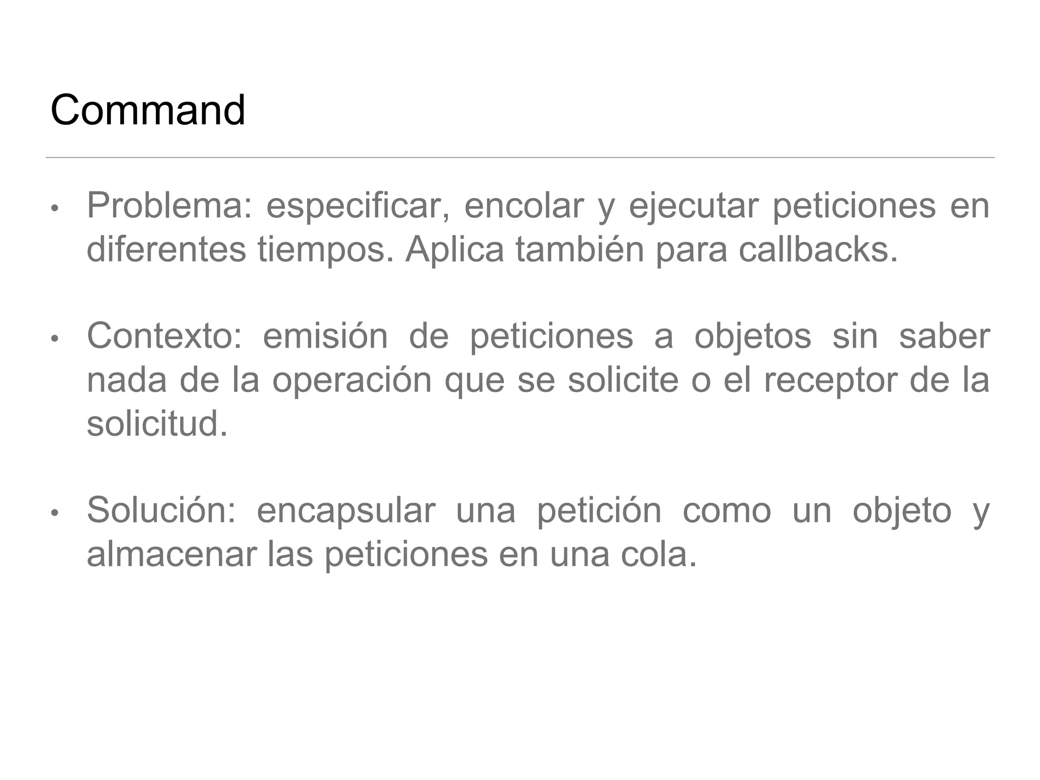 Command
• Problema: especificar, encolar y ejecutar peticiones en
diferentes tiempos. Aplica también para callbacks.
• Contexto: emisión de peticiones a objetos sin saber
nada de la operación que se solicite o el receptor de la
solicitud.
• Solución: encapsular una petición como un objeto y
almacenar las peticiones en una cola.
 
