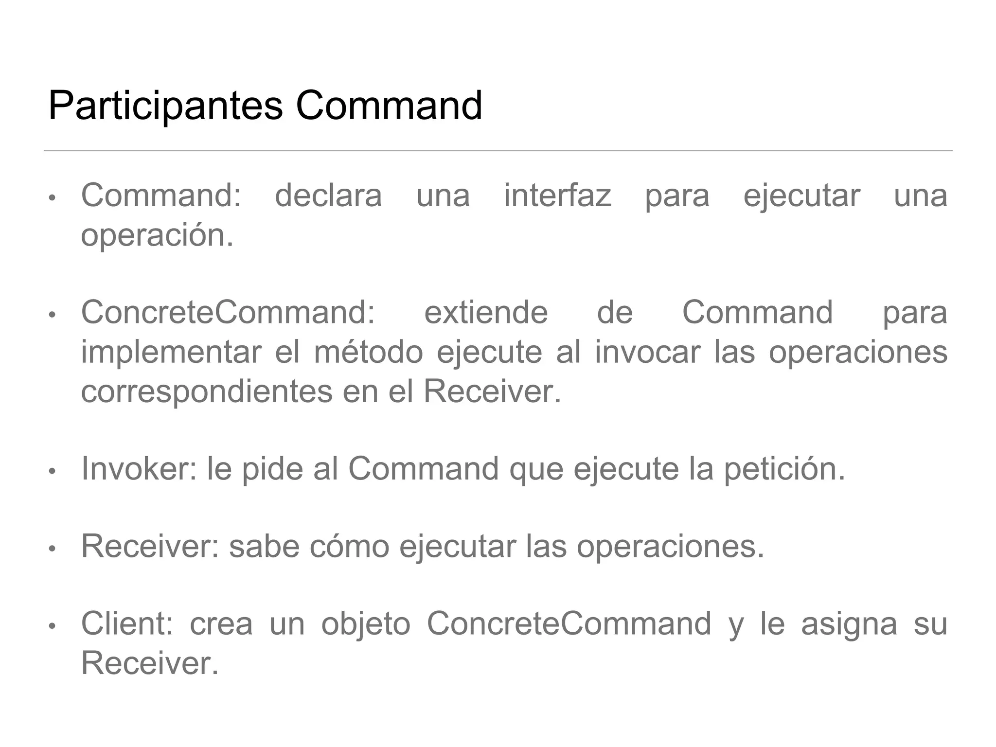 Participantes Command
• Command: declara una interfaz para ejecutar una
operación.
• ConcreteCommand: extiende de Command para
implementar el método ejecute al invocar las operaciones
correspondientes en el Receiver.
• Invoker: le pide al Command que ejecute la petición.
• Receiver: sabe cómo ejecutar las operaciones.
• Client: crea un objeto ConcreteCommand y le asigna su
Receiver.
 