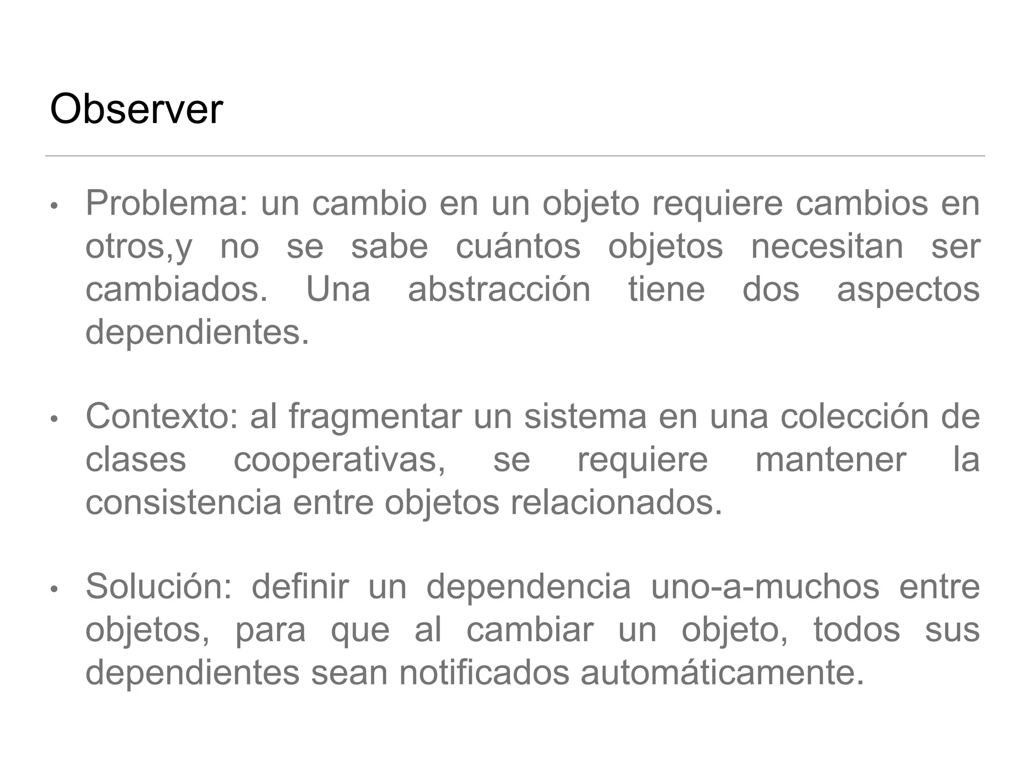 Observer
• Problema: un cambio en un objeto requiere cambios en
otros,y no se sabe cuántos objetos necesitan ser
cambiados. Una abstracción tiene dos aspectos
dependientes.
• Contexto: al fragmentar un sistema en una colección de
clases cooperativas, se requiere mantener la
consistencia entre objetos relacionados.
• Solución: definir un dependencia uno-a-muchos entre
objetos, para que al cambiar un objeto, todos sus
dependientes sean notificados automáticamente.
 