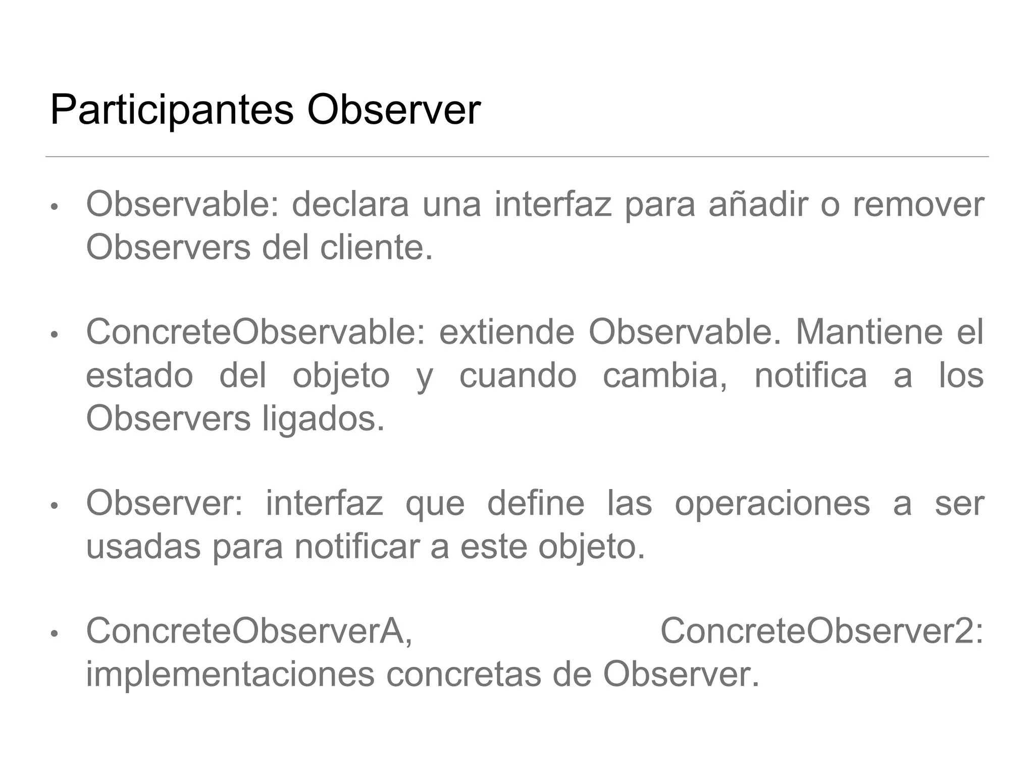 Participantes Observer
• Observable: declara una interfaz para añadir o remover
Observers del cliente.
• ConcreteObservable: extiende Observable. Mantiene el
estado del objeto y cuando cambia, notifica a los
Observers ligados.
• Observer: interfaz que define las operaciones a ser
usadas para notificar a este objeto.
• ConcreteObserverA, ConcreteObserver2:
implementaciones concretas de Observer.
 