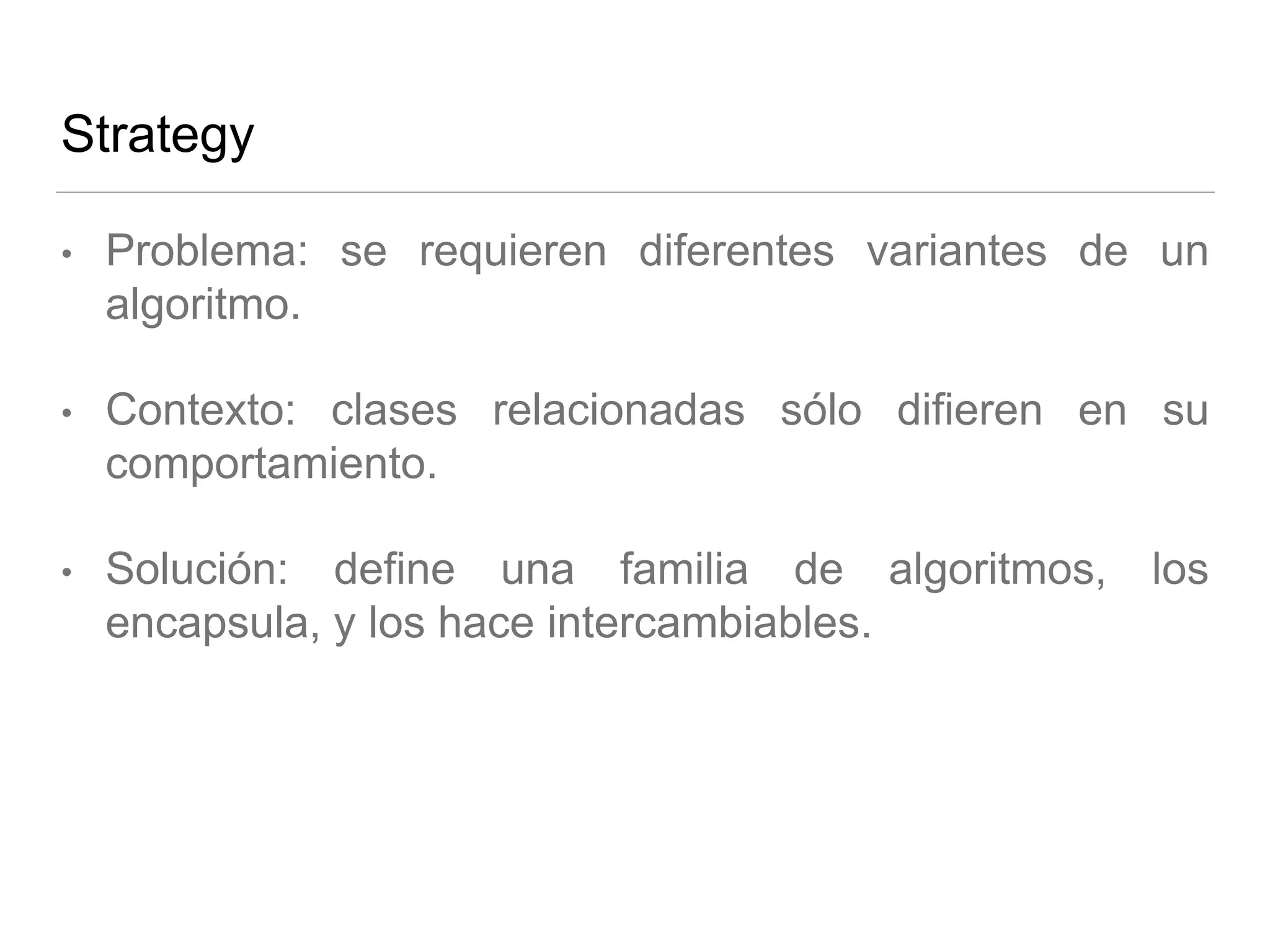 Strategy
• Problema: se requieren diferentes variantes de un
algoritmo.
• Contexto: clases relacionadas sólo difieren en su
comportamiento.
• Solución: define una familia de algoritmos, los
encapsula, y los hace intercambiables.
 