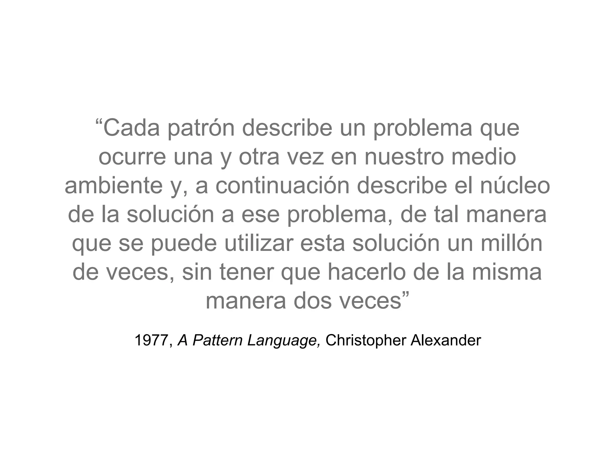 1977, A Pattern Language, Christopher Alexander
“Cada patrón describe un problema que
ocurre una y otra vez en nuestro medio
ambiente y, a continuación describe el núcleo
de la solución a ese problema, de tal manera
que se puede utilizar esta solución un millón
de veces, sin tener que hacerlo de la misma
manera dos veces”
 
