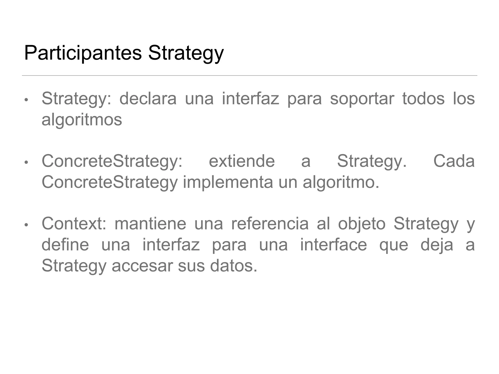 Participantes Strategy
• Strategy: declara una interfaz para soportar todos los
algoritmos
• ConcreteStrategy: extiende a Strategy. Cada
ConcreteStrategy implementa un algoritmo.
• Context: mantiene una referencia al objeto Strategy y
define una interfaz para una interface que deja a
Strategy accesar sus datos.
 