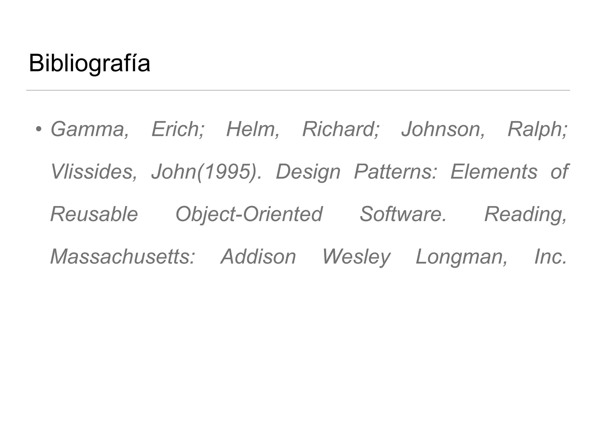 Bibliografía
• Gamma, Erich; Helm, Richard; Johnson, Ralph;
Vlissides, John(1995). Design Patterns: Elements of
Reusable Object-Oriented Software. Reading,
Massachusetts: Addison Wesley Longman, Inc.
 