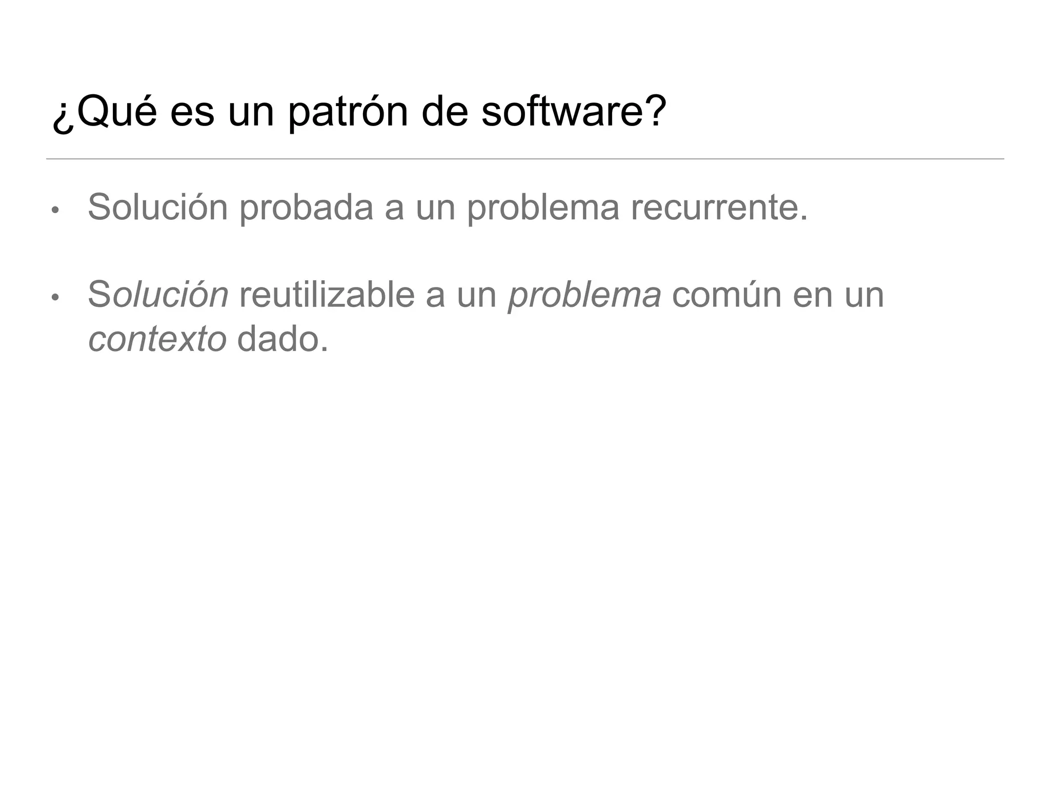¿Qué es un patrón de software?
• Solución probada a un problema recurrente.
• Solución reutilizable a un problema común en un
contexto dado.
 