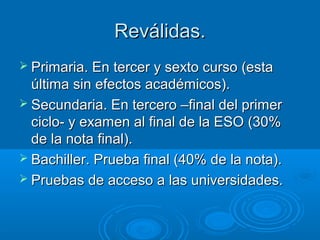 Reválidas.
 Primaria. En tercer y sexto curso (esta
  última sin efectos académicos).
 Secundaria. En tercero –final del primer
  ciclo- y examen al final de la ESO (30%
  de la nota final).
 Bachiller. Prueba final (40% de la nota).
 Pruebas de acceso a las universidades.
 