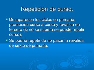 Repetición de curso.
 Desaparecen los ciclos en primaria:
  promoción curso a curso y reválida en
  tercero (si no se supera se puede repetir
  curso).
 Se podría repetir de no pasar la reválida
  de sexto de primaria.
 