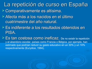 La repetición de curso en España
 Comparativamente es altísima.
 Afecta más a los nacidos en el último
  cuatrimestre del año natural.
 Es indiferente a los resultados obtenidos en
  PISA.
 Es tan costosa como ineficaz. De no existir la repetición
  y el abandono escolar, países como Francia o Bélgica, por ejemplo, han
  estimado que podrían reducir su gasto educativo en un 30% y un 10%
  respectivamente (Eurydice, 1994).
 
