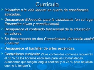 Currículo
   Iniciación a la vida laboral en cuarto de enseñanzas
    aplicadas.
   Desaparece Educación para la ciudadanía (en su lugar
    Educación cívica y constitucional)
   Desaparece el contenido transversal de la educación
    en valores.
   Se descompone en dos Conocimiento del medio social
    y natural.
   Desaparece el bachiller de artes escénicas.
   Centralismo curricular (“Los contenidos comunes requerirán
                           (“
    el 65 % de los horarios escolares para las Comunidades
    Autónomas que tengan lengua cooficial y el 75 % para aquéllas
    que no la tengan”).
 