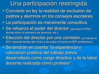 Una participación restringida.
 Convierte en ley la realidad de exclusión de
  padres y alumnos en los consejos escolares.
 La participación es meramente consultiva.
 Se refuerza el poder del director (aprueba la PGA,
  decide sobre la admisión de alumnos, etc.).
 Elección del director por una comisión                     (al menos el
  30% representantes del centro y de estos al menos el 50% profesores).
 Se tendrán en cuenta “la experiencia y
  valoración positiva del trabajo previo
  desarrollado como cargo directivo y de la labor
  docente realizada como profesor”.
 
