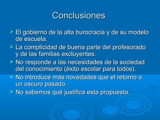 Conclusiones
   El gobierno de la alta burocracia y de su modelo
    de escuela.
   La complicidad de buena parte del profesorado
    y de las familias excluyentes.
   No responde a las necesidades de la sociedad
    del conocimiento (éxito escolar para todos).
   No introduce más novedades que el retorno a
    un oscuro pasado.
   No sabemos qué justifica esta propuesta.
 