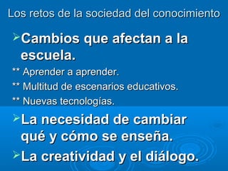 Los retos de la sociedad del conocimiento

Cambios que afectan a la
  escuela.
** Aprender a aprender.
** Multitud de escenarios educativos.
** Nuevas tecnologías.
La necesidad de cambiar
 qué y cómo se enseña.
La creatividad y el diálogo.
 