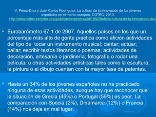 V. Pérez-Díaz y Juan Carlos Rodríguez, La cultura de la innovación de los jóvenes
                         españoles en el marco europeo, COTEC, 2010.
    http://www.cotec.es/index.php/publicaciones/show/id/1992/titulo/la-cultura-de-la-innovacion-de-lo


   Eurobarómetro 67.1 de 2007. Aquellos países en los que un
    porcentaje más alto de gente practica como afición actividades
    del tipo de tocar un instrumento musical; cantar; actuar;
    bailar; escribir textos literarios o poemas; actividades de
    decoración, artesanía o jardinería; fotografía o rodar una
    película; u otras actividades artísticas tales como la escultura,
    la pintura o el dibujo cuentan con la mayor tasa de patentes.

   Hasta un 34% de los jóvenes españoles no ha practicado
    ninguna de esas actividades, aunque hay que reconocer que
    la situación de Grecia (45%) o Portugal (59%) es peor. La
    comparación con Suecia (2%), Dinamarca (12%) o Francia
    (14%) nos deja en mal lugar.
 