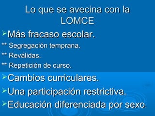 Lo que se avecina con la
             LOMCE
Más fracaso escolar.
** Segregación temprana.
** Reválidas.
** Repetición de curso.
Cambios curriculares.
Una participación restrictiva.
Educación diferenciada por sexo.
 