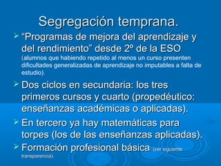Segregación temprana.
 “Programas de mejora del aprendizaje y
 del rendimiento” desde 2º de la ESO
 (alumnos que habiendo repetido al menos un curso presenten
 dificultades generalizadas de aprendizaje no imputables a falta de
 estudio).
 Dos ciclos en secundaria: los tres
  primeros cursos y cuarto (propedéutico:
  enseñanzas académicas o aplicadas).
 En tercero ya hay matemáticas para
  torpes (los de las enseñanzas aplicadas).
 Formación profesional básica (ver siguiente
 transparencia).
 
