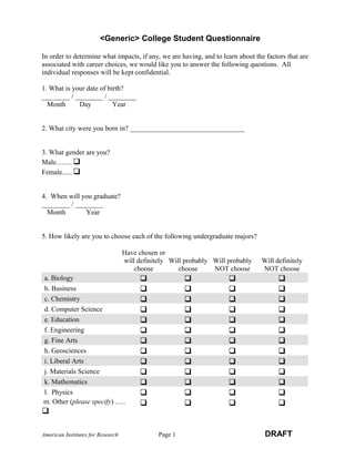 <Generic> College Student Questionnaire 
In order to determine what impacts, if any, we are having, and to learn about the factors that are 
associated with career choices, we would like you to answer the following questions. All 
individual responses will be kept confidential. 
1. What is your date of birth? 
________ / ________ / ________ 
Month Day Year 
2. What city were you born in? _________________________________ 
3. What gender are you? 
Male......... 
Female...... 
4. When will you graduate? 
________ / ________ 
Month Year 
5. How likely are you to choose each of the following undergraduate majors? 
Have chosen or 
will definitely 
choose 
Will probably 
choose 
Will probably 
NOT choose 
Will definitely 
NOT choose 
a. Biology     
b. Business     
c. Chemistry     
d. Computer Science     
e. Education     
f. Engineering     
g. Fine Arts     
h. Geosciences     
i. Liberal Arts     
j. Materials Science     
k. Mathematics     
l. Physics     
m. Other (please specify) ..... 
    
 
American Institutes for Research Page 1 DRAFT 
 