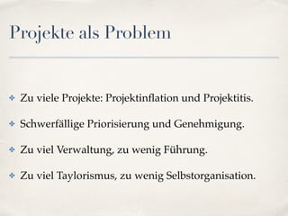 Projekte als Problem
✤ Zu viele Projekte: Projektinﬂation und Projektitis.
✤ Schwerfällige Priorisierung und Genehmigung.
✤ Zu viel Verwaltung, zu wenig Führung.
✤ Zu viel Taylorismus, zu wenig Selbstorganisation.
 