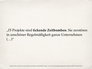 „IT-Projekte sind tickende Zeitbomben. Sie zerstören
in unschöner Regelmäßigkeit ganze Unternehmen
(…)“
Quelle: CIO 11.10.2011 aus einer Studie von Oxford und McKinsey. http://www.cio.de/projektmanagement/machen/2287797/index2.html
 