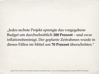 „Jedes sechste Projekt sprengte das vorgegebene
Budget um durchschnittlich 200 Prozent – und zwar
inﬂationsbereinigt. Der geplante Zeitrahmen wurde in
diesen Fällen im Mittel um 70 Prozent überschritten.“
Quelle: CIO 11.10.2011 aus einer Studie von Oxford und McKinsey. http://www.cio.de/projektmanagement/machen/2287797/index2.html
 