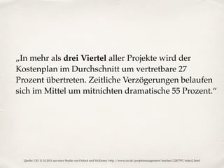 „In mehr als drei Viertel aller Projekte wird der
Kostenplan im Durchschnitt um vertretbare 27
Prozent übertreten. Zeitliche Verzögerungen belaufen
sich im Mittel um mitnichten dramatische 55 Prozent.“
Quelle: CIO 11.10.2011 aus einer Studie von Oxford und McKinsey. http://www.cio.de/projektmanagement/machen/2287797/index2.html
 